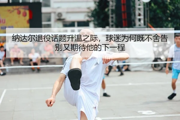 纳达尔退役话题升温之际，球迷为何既不舍告别又期待他的下一程