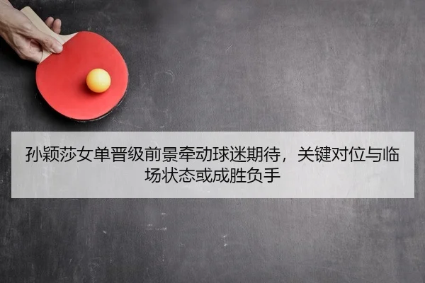 孙颖莎女单晋级前景牵动球迷期待，关键对位与临场状态或成胜负手
